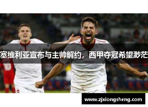塞维利亚宣布与主帅解约，西甲夺冠希望渺茫