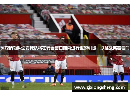 阿森纳领队透露球队将在转会窗口期内进行重磅引援，以挑战英超豪门