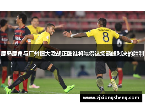 鹿岛鹿角与广州恒大激战正酣谁将赢得这场巅峰对决的胜利