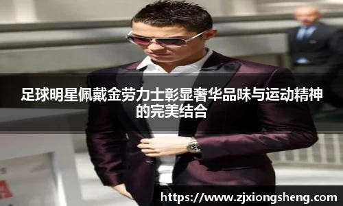 足球明星佩戴金劳力士彰显奢华品味与运动精神的完美结合